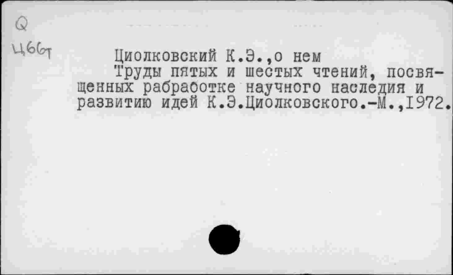 ﻿Циолковский К.Э.,о нем
Труды пятых и шестых чтений, посвященных рабраоотке научного наследия и развитию идей К.Э.Циолковского.-М.,1972.